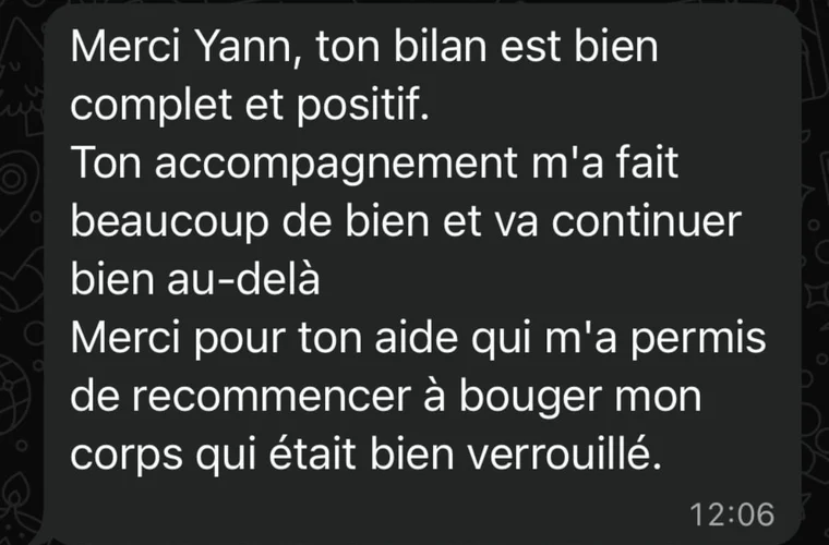Message de Annie-Claude : Ton accompagnement m'a fait beaucoup de bien. Merci pour ton aide qui m'a permis de recommencer à bouger mon corps, qui était bien verrouillé.