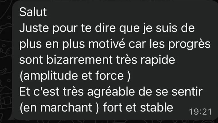 Message de Mickaël, 44 ans : Je suis de plus en plus motivé, car les progrès sont très rapides. C'est très agréable de se sentir fort et stable en marchant.